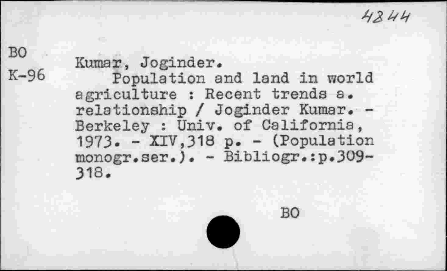 ﻿
во
К-96
Kumar, Joginder.
Population and land in world agriculture : Recent trends a. relationship / Joginder Kumar. -Berkeley : Univ, of California, 1973« - XIV,318 p. - (Population monogr.ser.)• - Bibliogr.:p.3O9~ 318.
BO